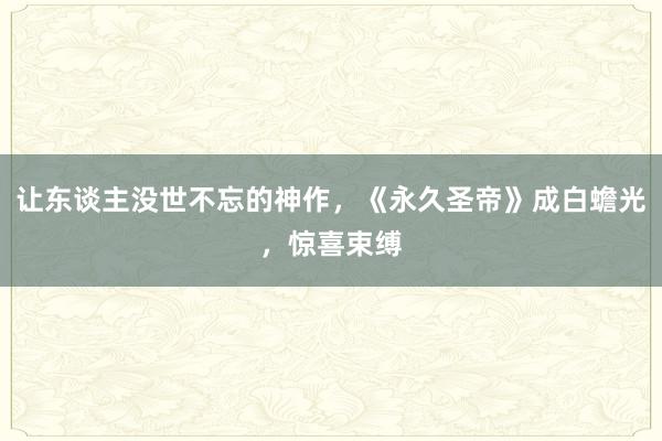 让东谈主没世不忘的神作，《永久圣帝》成白蟾光，惊喜束缚