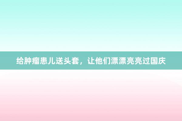 给肿瘤患儿送头套，让他们漂漂亮亮过国庆