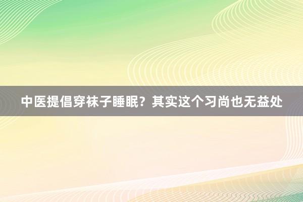 中医提倡穿袜子睡眠？其实这个习尚也无益处