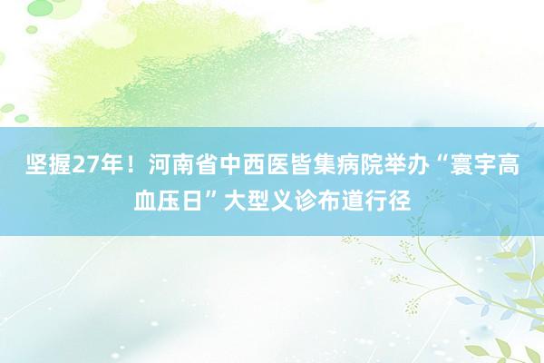 坚握27年！河南省中西医皆集病院举办“寰宇高血压日”大型义诊布道行径