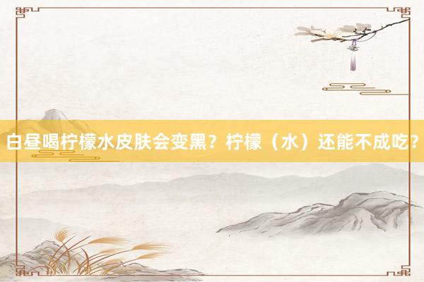 白昼喝柠檬水皮肤会变黑？柠檬（水）还能不成吃？