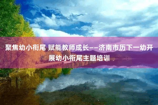 聚焦幼小衔尾 赋能教师成长——济南市历下一幼开展幼小衔尾主题培训