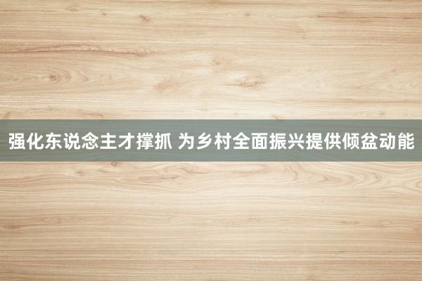 强化东说念主才撑抓 为乡村全面振兴提供倾盆动能