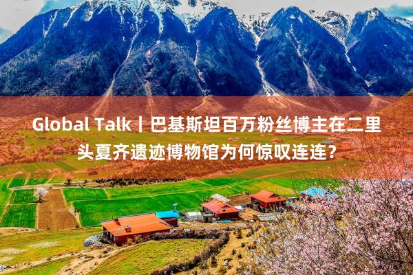 Global Talk丨巴基斯坦百万粉丝博主在二里头夏齐遗迹博物馆为何惊叹连连？