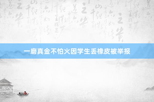 一磨真金不怕火因学生丢橡皮被举报