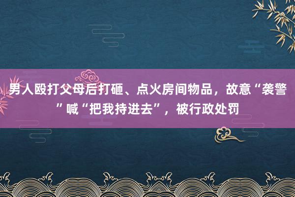 男人殴打父母后打砸、点火房间物品，故意“袭警”喊“把我持进去”，被行政处罚