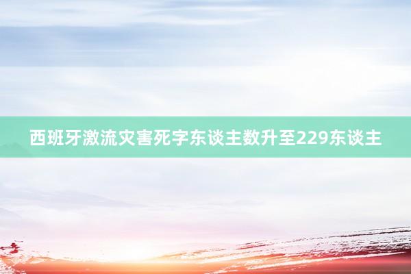 西班牙激流灾害死字东谈主数升至229东谈主