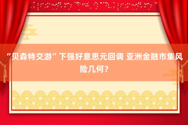 “贝森特交游”下强好意思元回调 亚洲金融市集风险几何？