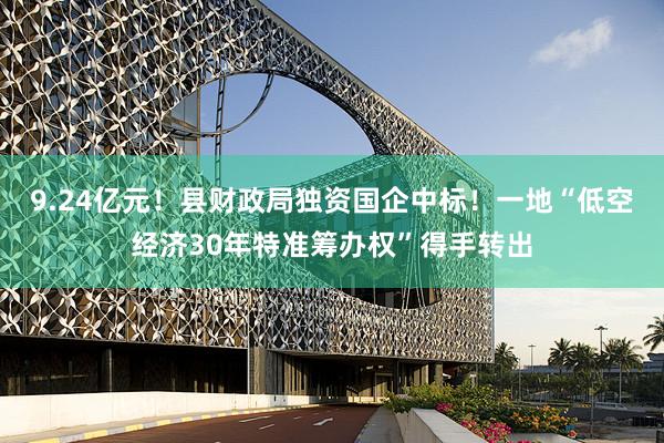 9.24亿元！县财政局独资国企中标！一地“低空经济30年特准筹办权”得手转出