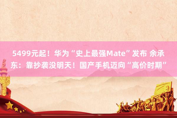 5499元起！华为“史上最强Mate”发布 余承东：靠抄袭没明天！国产手机迈向“高价时期”