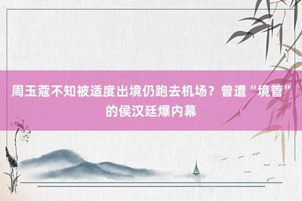 周玉蔻不知被适度出境仍跑去机场？曾遭“境管”的侯汉廷爆内幕