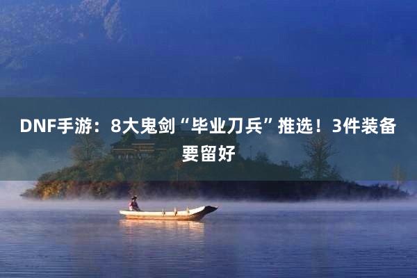 DNF手游：8大鬼剑“毕业刀兵”推选！3件装备要留好