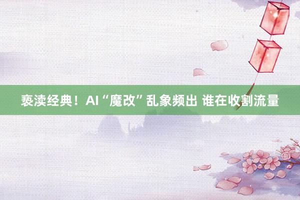 亵渎经典！AI“魔改”乱象频出 谁在收割流量